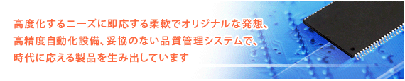 高度化するニーズに即応する柔軟でオリジナルな発想、高精度自動化設備、妥協のない品質管理システムで、時代に応える製品を生み出しています